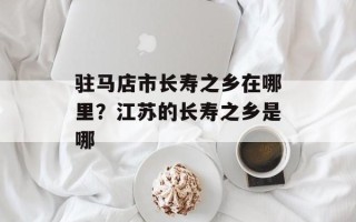 驻马店市长寿之乡在哪里？江苏的长寿之乡是哪