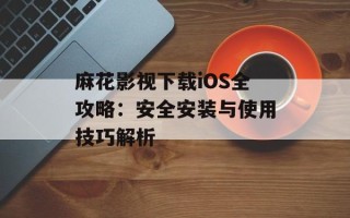 麻花影视下载iOS全攻略：安全安装与使用技巧解析