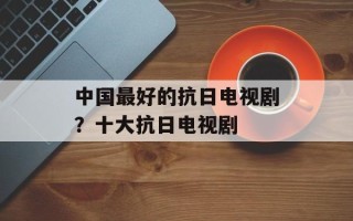 中国最好的抗日电视剧？十大抗日电视剧