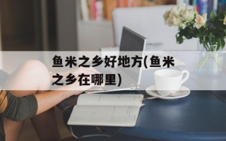 鱼米之乡好地方(鱼米之乡在哪里)