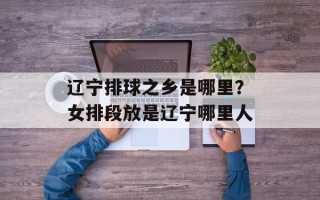 辽宁排球之乡是哪里？女排段放是辽宁哪里人