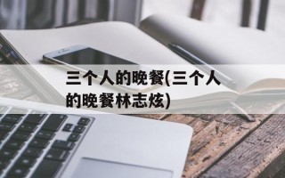 三个人的晚餐(三个人的晚餐林志炫)