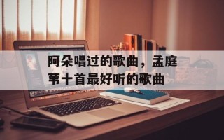 阿朵唱过的歌曲，孟庭苇十首最好听的歌曲