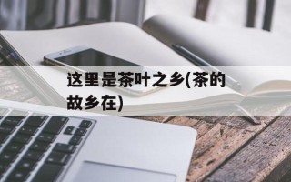 这里是茶叶之乡(茶的故乡在)