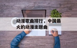 动漫歌曲排行，中国最火的动漫主题曲