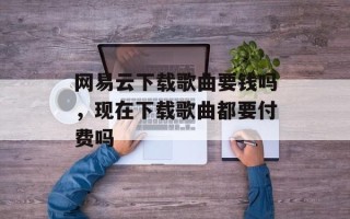 网易云下载歌曲要钱吗，现在下载歌曲都要付费吗