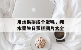 用水果拼成个蛋糕，纯水果生日蛋糕图片大全