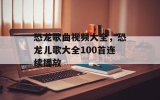 恐龙歌曲视频大全，恐龙儿歌大全100首连续播放