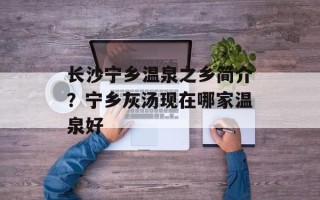 长沙宁乡温泉之乡简介？宁乡灰汤现在哪家温泉好