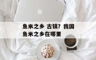 鱼米之乡 古镇？我国鱼米之乡在哪里
