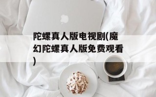 陀螺真人版电视剧(魔幻陀螺真人版免费观看)