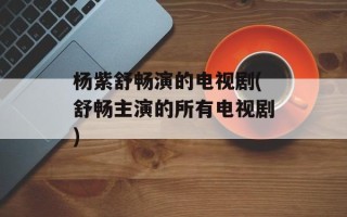 杨紫舒畅演的电视剧(舒畅主演的所有电视剧)