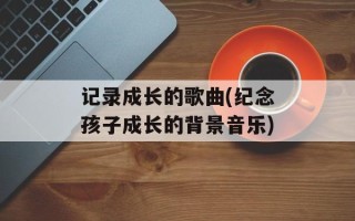 记录成长的歌曲(纪念孩子成长的背景音乐)