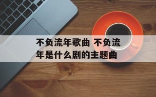 不负流年歌曲 不负流年是什么剧的主题曲