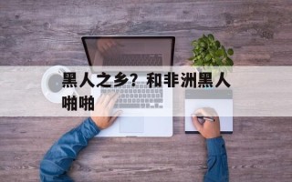 黑人之乡？和非洲黑人啪啪