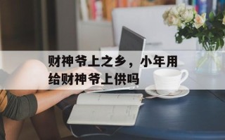 财神爷上之乡，小年用给财神爷上供吗