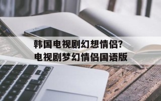 韩国电视剧幻想情侣？电视剧梦幻情侣国语版