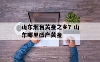 山东烟台黄金之乡？山东哪里盛产黄金
