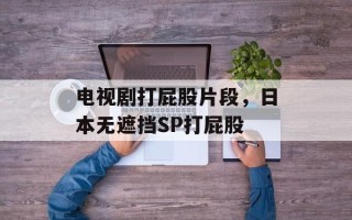 电视剧打屁股片段，日本无遮挡SP打屁股