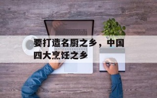 要打造名厨之乡，中国四大烹饪之乡