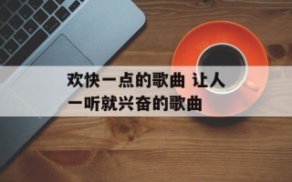 欢快一点的歌曲 让人一听就兴奋的歌曲