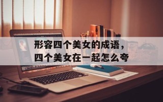 形容四个美女的成语，四个美女在一起怎么夸