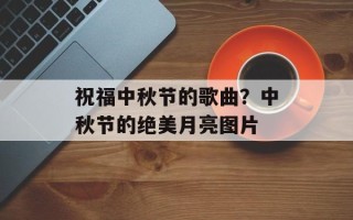 祝福中秋节的歌曲？中秋节的绝美月亮图片