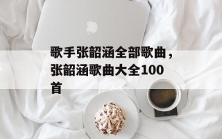 歌手张韶涵全部歌曲，张韶涵歌曲大全100首