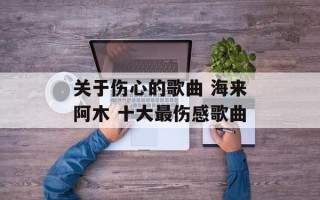 关于伤心的歌曲 海来阿木 十大最伤感歌曲