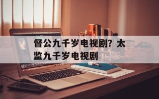督公九千岁电视剧？太监九千岁电视剧