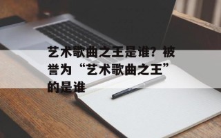 艺术歌曲之王是谁？被誉为“艺术歌曲之王”的是谁
