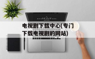 电视剧下载中心(专门下载电视剧的网站)