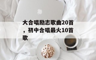 大合唱励志歌曲20首，初中合唱最火10首歌
