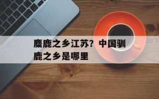 麋鹿之乡江苏？中国驯鹿之乡是哪里