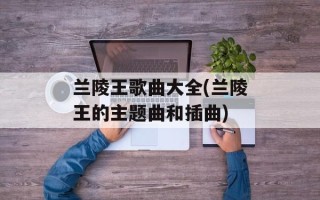 兰陵王歌曲大全(兰陵王的主题曲和插曲)