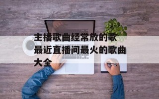 主播歌曲经常放的歌 最近直播间最火的歌曲大全