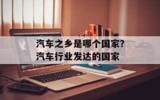 汽车之乡是哪个国家？汽车行业发达的国家