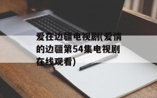 爱在边疆电视剧(爱情的边疆第54集电视剧在线观看)