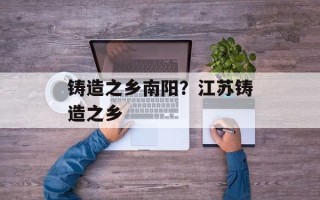 铸造之乡南阳？江苏铸造之乡