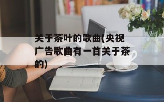 关于茶叶的歌曲(央视广告歌曲有一首关于茶的)