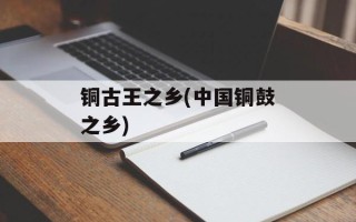 铜古王之乡(中国铜鼓之乡)