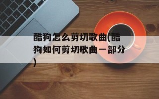 酷狗怎么剪切歌曲(酷狗如何剪切歌曲一部分)