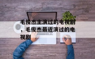 毛俊杰主演过的电视剧，毛俊杰最近演过的电视剧