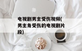 电视剧男主受伤视频(男主角受伤的电视剧片段)