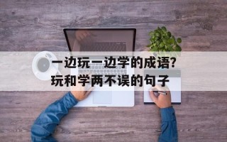 一边玩一边学的成语？玩和学两不误的句子