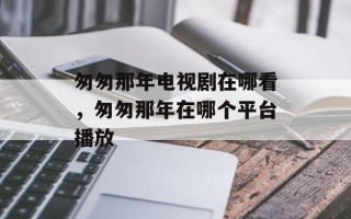 匆匆那年电视剧在哪看，匆匆那年在哪个平台播放