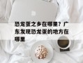 恐龙蛋之乡在哪里？广东发现恐龙蛋的地方在哪里
