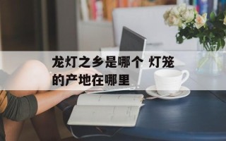 龙灯之乡是哪个 灯笼的产地在哪里