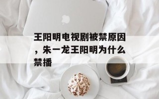 王阳明电视剧被禁原因，朱一龙王阳明为什么禁播