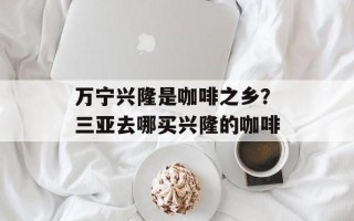 万宁兴隆是咖啡之乡？三亚去哪买兴隆的咖啡